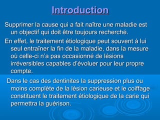IntroductionIntroduction
Supprimer la cause qui a fait naître une maladie estSupprimer la cause qui a fait naître une maladie est
un objectif qui doit être toujours recherché.un objectif qui doit être toujours recherché.
En effet, le traitement étiologique peut souvent à luiEn effet, le traitement étiologique peut souvent à lui
seul entraîner la fin de la maladie, dans la mesureseul entraîner la fin de la maladie, dans la mesure
où celle-ci n’a pas occasionné de lésionsoù celle-ci n’a pas occasionné de lésions
irréversibles capables d’évoluer pour leur propreirréversibles capables d’évoluer pour leur propre
compte.compte.
Dans le cas des dentinites la suppression plus ouDans le cas des dentinites la suppression plus ou
moins complète de la lésion carieuse et le coiffagemoins complète de la lésion carieuse et le coiffage
constituent le traitement étiologique de la carie quiconstituent le traitement étiologique de la carie qui
permettra la guérison.permettra la guérison.
 