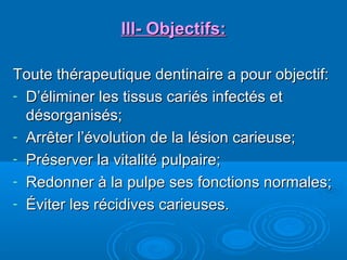 lll- Objectifs:lll- Objectifs:
Toute thérapeutique dentinaire a pour objectif:Toute thérapeutique dentinaire a pour objectif:
- D’éliminer les tissus cariés infectés etD’éliminer les tissus cariés infectés et
désorganisés;désorganisés;
- Arrêter l’évolution de la lésion carieuse;Arrêter l’évolution de la lésion carieuse;
- Préserver la vitalité pulpaire;Préserver la vitalité pulpaire;
- Redonner à la pulpe ses fonctions normales;Redonner à la pulpe ses fonctions normales;
- Éviter les récidives carieuses.Éviter les récidives carieuses.
 