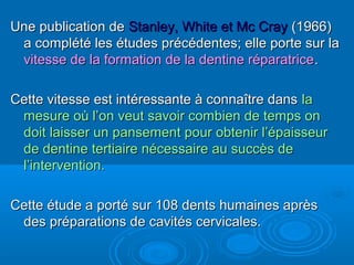 Une publication deUne publication de Stanley, White et Mc CrayStanley, White et Mc Cray (1966)(1966)
a complété les études précédentes; elle porte sur laa complété les études précédentes; elle porte sur la
vitesse de la formation de la dentine réparatricevitesse de la formation de la dentine réparatrice..
Cette vitesse est intéressante à connaître dansCette vitesse est intéressante à connaître dans lala
mesure où l’on veut savoir combien de temps onmesure où l’on veut savoir combien de temps on
doit laisser un pansement pour obtenir l’épaisseurdoit laisser un pansement pour obtenir l’épaisseur
de dentine tertiaire nécessaire au succès dede dentine tertiaire nécessaire au succès de
l’intervention.l’intervention.
Cette étude a porté sur 108 dents humaines aprèsCette étude a porté sur 108 dents humaines après
des préparations de cavités cervicales.des préparations de cavités cervicales.
 