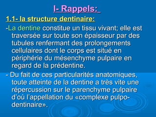 1.1- la structure dentinaire:1.1- la structure dentinaire:
--La dentineLa dentine constitue un tissu vivant; elle estconstitue un tissu vivant; elle est
traversée sur toute son épaisseur par destraversée sur toute son épaisseur par des
tubules renfermant des prolongementstubules renfermant des prolongements
cellulaires dont le corps est situé encellulaires dont le corps est situé en
périphérie du mésenchyme pulpaire enpériphérie du mésenchyme pulpaire en
regard de la prédentine.regard de la prédentine.
- Du fait de ces particularités anatomiques,- Du fait de ces particularités anatomiques,
toute atteinte de la dentine a très vite unetoute atteinte de la dentine a très vite une
répercussion sur le parenchyme pulpairerépercussion sur le parenchyme pulpaire
d’où l’appellation du «complexe pulpo-d’où l’appellation du «complexe pulpo-
dentinaire».dentinaire».
l- Rappels:l- Rappels:
 