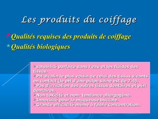 Les produits du coiffageLes produits du coiffage
Qualités requises des produits de coiffageQualités requises des produits de coiffage
Qualités biologiquesQualités biologiques
solubilité parfaite dans l'eau et les fluides dessolubilité parfaite dans l'eau et les fluides des
tissus.tissus.
PH alcalin le plus voisin de celui des tissus vivantsPH alcalin le plus voisin de celui des tissus vivants
en contact (le pH d'une pulpe saine est de 7.4).en contact (le pH d'une pulpe saine est de 7.4).
Pas d'irritation des autres tissus dentaires et périPas d'irritation des autres tissus dentaires et péri
dentaires.dentaires.
Non toxicité et non- tendance allergogène.Non toxicité et non- tendance allergogène.
Innocuité pour la muqueuse buccale.Innocuité pour la muqueuse buccale.
Grande efficacité même à faible concentration.Grande efficacité même à faible concentration.
 