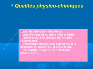 Qualités physico-chimiques
pas de coloration des dents.
 pas d'odeur ni de goût désagréable.
 adhérence à la surface dentinaire
(étanchéité).
 résistance mécanique suffisante à la
pression du matériau d'obturation.
 compatibilité avec les matériaux
d'obturation.
 
