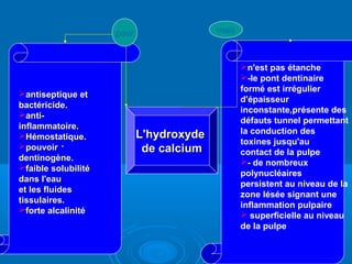 ..
L'hydroxydeL'hydroxyde
de calciumde calcium
antiseptique etantiseptique et
bactéricide.bactéricide.
anti-anti-
inflammatoire.inflammatoire.
Hémostatique.Hémostatique.
pouvoirpouvoir
dentinogène.dentinogène.
faible solubilitéfaible solubilité
dans l'eaudans l'eau
et les fluideset les fluides
tissulaires.tissulaires.
forte alcalinitéforte alcalinité
n'est pas étanche
-le pont dentinaire
formé est irrégulier
d'épaisseur
inconstante,présente des
défauts tunnel permettant
la conduction des
toxines jusqu'au
contact de la pulpe
- de nombreux
polynucléaires
persistent au niveau de la
zone lésée signant une
inflammation pulpaire
 superficielle au niveau
de la pulpe
pour mais
 