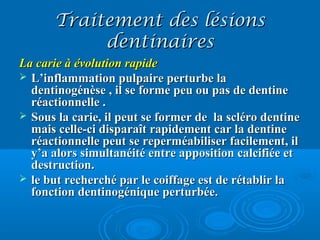 Traitement des lésionsTraitement des lésions
dentinairesdentinaires
La carie à évolution rapideLa carie à évolution rapide
 L’inflammation pulpaire perturbe laL’inflammation pulpaire perturbe la
dentinogénèse , il se forme peu ou pas de dentinedentinogénèse , il se forme peu ou pas de dentine
réactionnelle .réactionnelle .
 Sous la carie, il peut se former de la scléro dentineSous la carie, il peut se former de la scléro dentine
mais celle-ci disparaît rapidement car la dentinemais celle-ci disparaît rapidement car la dentine
réactionnelle peut se reperméabiliser facilement, ilréactionnelle peut se reperméabiliser facilement, il
y’a alors simultanéité entre apposition calcifiée ety’a alors simultanéité entre apposition calcifiée et
destruction.destruction.
 le but recherché par le coiffage est de rétablir lale but recherché par le coiffage est de rétablir la
fonction dentinogénique perturbée.fonction dentinogénique perturbée.
 