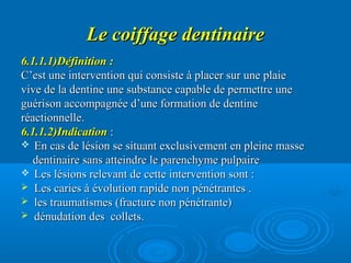 Le coiffage dentinaireLe coiffage dentinaire
6.1.1.1)Définition :6.1.1.1)Définition :
C’est une intervention qui consiste à placer sur une plaieC’est une intervention qui consiste à placer sur une plaie
vive de la dentine une substance capable de permettre unevive de la dentine une substance capable de permettre une
guérison accompagnée d’une formation de dentineguérison accompagnée d’une formation de dentine
réactionnelle.réactionnelle.
6.1.1.2)Indication6.1.1.2)Indication ::
 En cas de lésion se situant exclusivement en pleine masseEn cas de lésion se situant exclusivement en pleine masse
dentinaire sans atteindre le parenchyme pulpairedentinaire sans atteindre le parenchyme pulpaire
 Les lésions relevant de cette intervention sont :Les lésions relevant de cette intervention sont :
 Les caries à évolution rapide non pénétrantes .Les caries à évolution rapide non pénétrantes .
 les traumatismes (fracture non pénétrante)les traumatismes (fracture non pénétrante)
 dénudation des collets.dénudation des collets.
 