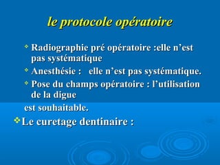 le protocole opératoirele protocole opératoire

Radiographie pré opératoire :elle n’estRadiographie pré opératoire :elle n’est
pas systématiquepas systématique

Anesthésie : elle n’est pas systématique.Anesthésie : elle n’est pas systématique.

Pose du champs opératoire : l’utilisationPose du champs opératoire : l’utilisation
de la diguede la digue
est souhaitable.est souhaitable.
Le curetage dentinaire :Le curetage dentinaire :
 