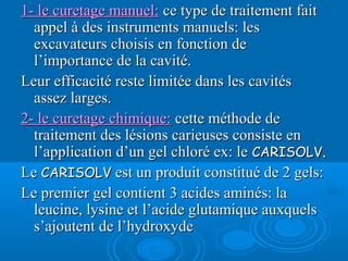 1- le curetage manuel:1- le curetage manuel: ce type de traitement faitce type de traitement fait
appel à des instruments manuels: lesappel à des instruments manuels: les
excavateurs choisis en fonction deexcavateurs choisis en fonction de
l’importance de la cavité.l’importance de la cavité.
Leur efficacité reste limitée dans les cavitésLeur efficacité reste limitée dans les cavités
assez larges.assez larges.
2- le curetage chimique:2- le curetage chimique: cette méthode decette méthode de
traitement des lésions carieuses consiste entraitement des lésions carieuses consiste en
l’application d’un gel chloré ex: lel’application d’un gel chloré ex: le CARISOLVCARISOLV..
LeLe CARISOLVCARISOLV est un produit constitué de 2 gels:est un produit constitué de 2 gels:
Le premier gel contient 3 acides aminés: laLe premier gel contient 3 acides aminés: la
leucine, lysine et l’acide glutamique auxquelsleucine, lysine et l’acide glutamique auxquels
s’ajoutent de l’hydroxydes’ajoutent de l’hydroxyde
 
