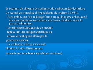 de sodium, de chlorure de sodium et du carboxyméthylcellulose.de sodium, de chlorure de sodium et du carboxyméthylcellulose.
Le second est constitué d’hypochlorite de sodium à 0.95%.Le second est constitué d’hypochlorite de sodium à 0.95%.
-- l’ensemble, une fois mélangé forme un gel incolore évitant ainsil’ensemble, une fois mélangé forme un gel incolore évitant ainsi
des dyscolorations secondaires des tissus résiduels avant lades dyscolorations secondaires des tissus résiduels avant la
phase d’obturation.phase d’obturation.
-- Le principe biologique de ce produitLe principe biologique de ce produit
repose sur une attaque spécifique aurepose sur une attaque spécifique au
niveau du collagène altéré par leniveau du collagène altéré par le
processus carieux.processus carieux.
-- Le collagène affecté est ensuiteLe collagène affecté est ensuite
éliminé à l’aide d’instrumentséliminé à l’aide d’instruments
manuels non tranchants spécifiques (racleurs).manuels non tranchants spécifiques (racleurs).
 