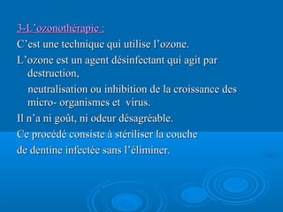 3-L’ozonothérapie :3-L’ozonothérapie :
C’est une technique qui utilise l’ozone.C’est une technique qui utilise l’ozone.
L’ozone est un agent désinfectant qui agit parL’ozone est un agent désinfectant qui agit par
destruction,destruction,
neutralisation ou inhibition de la croissance desneutralisation ou inhibition de la croissance des
micro- organismes et virus.micro- organismes et virus.
Il n’a ni goût, ni odeur désagréable.Il n’a ni goût, ni odeur désagréable.
Ce procédé consiste à stériliser la coucheCe procédé consiste à stériliser la couche
de dentine infectée sans l’éliminer.de dentine infectée sans l’éliminer.
 