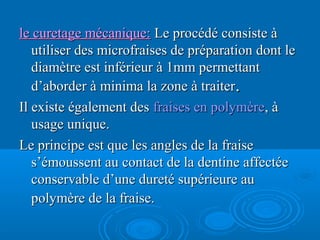 le curetage mécanique:le curetage mécanique: Le procédé consiste àLe procédé consiste à
utiliser des microfraises de préparation dont leutiliser des microfraises de préparation dont le
diamètre est inférieur à 1mm permettantdiamètre est inférieur à 1mm permettant
d’aborder à minima la zone à traiterd’aborder à minima la zone à traiter..
Il existe également desIl existe également des fraises en polymèrefraises en polymère, à, à
usage unique.usage unique.
Le principe est que les angles de la fraiseLe principe est que les angles de la fraise
s’émoussent au contact de la dentine affectées’émoussent au contact de la dentine affectée
conservable d’une dureté supérieure auconservable d’une dureté supérieure au
polymère de la fraise.polymère de la fraise.
 