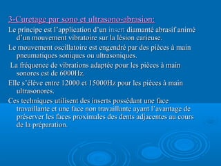 3-Curetage par sono et ultrasono-abrasion:3-Curetage par sono et ultrasono-abrasion:
Le principe est l’application d’unLe principe est l’application d’un insertinsert diamanté abrasif animédiamanté abrasif animé
d’un mouvement vibratoire sur la lésion carieuse.d’un mouvement vibratoire sur la lésion carieuse.
Le mouvement oscillatoire est engendré par des pièces à mainLe mouvement oscillatoire est engendré par des pièces à main
pneumatiques soniques ou ultrasoniques.pneumatiques soniques ou ultrasoniques.
La fréquence de vibrations adaptée pour les pièces à mainLa fréquence de vibrations adaptée pour les pièces à main
sonores est de 6000Hz.sonores est de 6000Hz.
Elle s’élève entre 12000 et 15000Hz pour les pièces à mainElle s’élève entre 12000 et 15000Hz pour les pièces à main
ultrasonores.ultrasonores.
Ces techniques utilisent des inserts possédant une faceCes techniques utilisent des inserts possédant une face
travaillante et une face non travaillante ayant l’avantage detravaillante et une face non travaillante ayant l’avantage de
préserver les faces proximales des dents adjacentes au courspréserver les faces proximales des dents adjacentes au cours
de la préparation.de la préparation.
 
