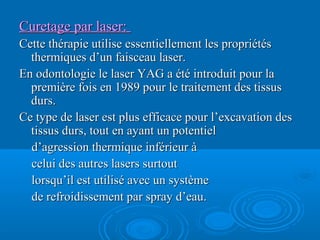 Curetage par laser:Curetage par laser:
Cette thérapie utilise essentiellement les propriétésCette thérapie utilise essentiellement les propriétés
thermiques d’un faisceau laser.thermiques d’un faisceau laser.
En odontologie le laser YAG a été introduit pour laEn odontologie le laser YAG a été introduit pour la
première fois en 1989 pour le traitement des tissuspremière fois en 1989 pour le traitement des tissus
durs.durs.
Ce type de laser est plus efficace pour l’excavation desCe type de laser est plus efficace pour l’excavation des
tissus durs, tout en ayant un potentieltissus durs, tout en ayant un potentiel
d’agression thermique inférieur àd’agression thermique inférieur à
celui des autres lasers surtoutcelui des autres lasers surtout
lorsqu’il est utilisé avec un systèmelorsqu’il est utilisé avec un système
de refroidissement par spray d’eau.de refroidissement par spray d’eau.
 