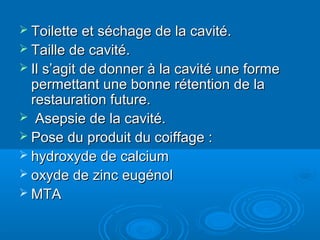  Toilette et séchage de la cavité.Toilette et séchage de la cavité.
 Taille de cavité.Taille de cavité.
 Il s’agit de donner à la cavité une formeIl s’agit de donner à la cavité une forme
permettant une bonne rétention de lapermettant une bonne rétention de la
restauration future.restauration future.
 Asepsie de la cavité.Asepsie de la cavité.
 Pose du produit du coiffage :Pose du produit du coiffage :
 hydroxyde de calciumhydroxyde de calcium
 oxyde de zinc eugénoloxyde de zinc eugénol
 MTAMTA
 