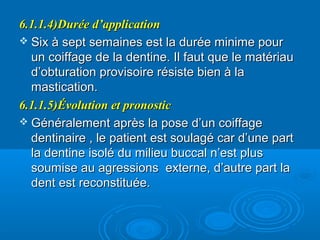 6.1.1.4)Durée d’application6.1.1.4)Durée d’application
 Six à sept semaines est la durée minime pourSix à sept semaines est la durée minime pour
un coiffage de la dentine. Il faut que le matériauun coiffage de la dentine. Il faut que le matériau
d’obturation provisoire résiste bien à lad’obturation provisoire résiste bien à la
mastication.mastication.
6.1.1.5)Évolution et pronostic6.1.1.5)Évolution et pronostic
 Généralement après la pose d’un coiffageGénéralement après la pose d’un coiffage
dentinaire , le patient est soulagé car d’une partdentinaire , le patient est soulagé car d’une part
la dentine isolé du milieu buccal n’est plusla dentine isolé du milieu buccal n’est plus
soumise au agressions externe, d’autre part lasoumise au agressions externe, d’autre part la
dent est reconstituée.dent est reconstituée.
 
