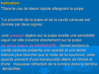 Indication:Indication:
**Dans le cas de lésion rapide atteignant la pulpe.Dans le cas de lésion rapide atteignant la pulpe.
*La proximité de la pulpe et de la cavité carieuse est*La proximité de la pulpe et de la cavité carieuse est
donnée par deux signes :donnée par deux signes :
-une-une pression légère sur la pulpe éveille une sensibilitélégère sur la pulpe éveille une sensibilité
aiguë car elle s'exerce directement sur la pulpe.aiguë car elle s'exerce directement sur la pulpe.
--le cerne laiteux de MARMASSE : l'émail bordant la: l'émail bordant la
cavité carieuse présente une opacité et une teintecavité carieuse présente une opacité et une teinte
laiteuse plus blanche que le reste de la couronne, cettelaiteuse plus blanche que le reste de la couronne, cette
opacité provient d'une translucidité altéré de l'émail etopacité provient d'une translucidité altéré de l'émail et
d'une mauvaise réfraction de la lumière dans la dentined'une mauvaise réfraction de la lumière dans la dentine
décalcifiée.décalcifiée.
 