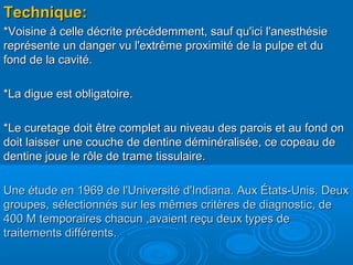 Technique:Technique:
*Voisine à celle décrite précédemment, sauf qu'ici l'anesthésie*Voisine à celle décrite précédemment, sauf qu'ici l'anesthésie
représente un danger vu l'extrême proximité de la pulpe et dureprésente un danger vu l'extrême proximité de la pulpe et du
fond de la cavité.fond de la cavité.
*La digue est obligatoire.*La digue est obligatoire.
*Le curetage doit être complet au niveau des parois et au fond on*Le curetage doit être complet au niveau des parois et au fond on
doit laisser une couche de dentine déminéralisée, ce copeau dedoit laisser une couche de dentine déminéralisée, ce copeau de
dentine joue le rôle de trame tissulaire.dentine joue le rôle de trame tissulaire.
Une étude en 1969 de l'Université d'Indiana. Aux États-Unis. DeuxUne étude en 1969 de l'Université d'Indiana. Aux États-Unis. Deux
groupes, sélectionnés sur les mêmes critères de diagnostic, degroupes, sélectionnés sur les mêmes critères de diagnostic, de
400 M temporaires chacun ,avaient reçu deux types de400 M temporaires chacun ,avaient reçu deux types de
traitements différents.traitements différents.
 