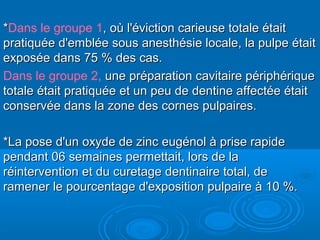 **Dans le groupe 1, où l'éviction carieuse totale était, où l'éviction carieuse totale était
pratiquée d'emblée sous anesthésie locale, la pulpe étaitpratiquée d'emblée sous anesthésie locale, la pulpe était
exposée dans 75 % des cas.exposée dans 75 % des cas.
Dans le groupe 2, une préparation cavitaire périphériqueune préparation cavitaire périphérique
totale était pratiquée et un peu de dentine affectée étaittotale était pratiquée et un peu de dentine affectée était
conservée dans la zone des cornes pulpaires.conservée dans la zone des cornes pulpaires.
*La pose d'un oxyde de zinc eugénol à prise rapide*La pose d'un oxyde de zinc eugénol à prise rapide
pendant 06 semaines permettait, lors de lapendant 06 semaines permettait, lors de la
réintervention et du curetage dentinaire total, deréintervention et du curetage dentinaire total, de
ramener le pourcentage d'exposition pulpaire à 10 %.ramener le pourcentage d'exposition pulpaire à 10 %.
 