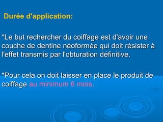 Durée d'application:
*Le but rechercher du coiffage est d'avoir une*Le but rechercher du coiffage est d'avoir une
couche de dentine néoformée qui doit résister àcouche de dentine néoformée qui doit résister à
l'effet transmis par l'obturation définitive.l'effet transmis par l'obturation définitive.
*Pour cela on doit laisser en place le produit de*Pour cela on doit laisser en place le produit de
coiffagecoiffage au minimum 6 mois..
 