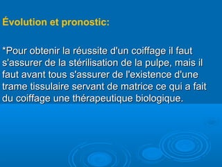 Évolution et pronostic:
*Pour obtenir la réussite d'un coiffage il faut*Pour obtenir la réussite d'un coiffage il faut
s'assurer de la stérilisation de la pulpe, mais ils'assurer de la stérilisation de la pulpe, mais il
faut avant tous s'assurer de l'existence d'unefaut avant tous s'assurer de l'existence d'une
trame tissulaire servant de matrice ce qui a faittrame tissulaire servant de matrice ce qui a fait
du coiffage une thérapeutique biologique.du coiffage une thérapeutique biologique.
 