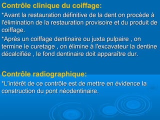 Contrôle clinique du coiffage:
*Avant la restauration définitive de la dent on procède à*Avant la restauration définitive de la dent on procède à
l'élimination de la restauration provisoire et du produit del'élimination de la restauration provisoire et du produit de
coiffage.coiffage.
*Après un coiffage dentinaire ou juxta pulpaire , on*Après un coiffage dentinaire ou juxta pulpaire , on
termine le curetage , on élimine à l'excavateur la dentinetermine le curetage , on élimine à l'excavateur la dentine
décalcifiée , le fond dentinaire doit apparaître dur.décalcifiée , le fond dentinaire doit apparaître dur.
Contrôle radiographique:
*L'intérêt de ce contrôle est de mettre en évidence la*L'intérêt de ce contrôle est de mettre en évidence la
construction du pont néodentinaire.construction du pont néodentinaire.
 