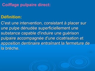 Coiffage pulpaire direct:
Définition:
C'est une intervention, consistant à placer surC'est une intervention, consistant à placer sur
une pulpe dénudée superficiellement uneune pulpe dénudée superficiellement une
substance capable d'induire une guérisonsubstance capable d'induire une guérison
pulpaire accompagnée d'une cicatrisation etpulpaire accompagnée d'une cicatrisation et
apposition dentinaire entraînant la fermeture deapposition dentinaire entraînant la fermeture de
la brèche.la brèche.
 