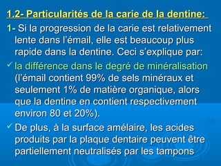 1.2- Particularités de la carie de la dentine:1.2- Particularités de la carie de la dentine:
1-1- Si la progression de la carie est relativementSi la progression de la carie est relativement
lente dans l’émail, elle est beaucoup pluslente dans l’émail, elle est beaucoup plus
rapide dans la dentine. Ceci s’explique par:rapide dans la dentine. Ceci s’explique par:
 la différence dans lela différence dans le degré de minéralisationdegré de minéralisation
(l’émail contient 99% de sels minéraux et(l’émail contient 99% de sels minéraux et
seulement 1% de matière organique, alorsseulement 1% de matière organique, alors
que la dentine en contient respectivementque la dentine en contient respectivement
environ 80 et 20%).environ 80 et 20%).
 De plus, à la surface amélaire, les acidesDe plus, à la surface amélaire, les acides
produits par la plaque dentaire peuvent êtreproduits par la plaque dentaire peuvent être
partiellement neutralisés par les tamponspartiellement neutralisés par les tampons
 