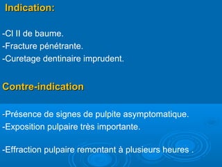 Indication:Indication:
-Cl II de baume.
-Fracture pénétrante.
-Curetage dentinaire imprudent.
Contre-indicationContre-indication
--Présence de signes de pulpite asymptomatique.
-Exposition pulpaire très importante.
-Effraction pulpaire remontant à plusieurs heures .
 