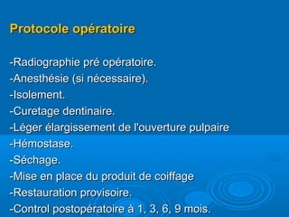 Protocole opératoireProtocole opératoire
-Radiographie pré opératoire.-Radiographie pré opératoire.
-Anesthésie (si nécessaire).-Anesthésie (si nécessaire).
-Isolement.-Isolement.
-Curetage dentinaire.-Curetage dentinaire.
-Léger élargissement de l'ouverture pulpaire-Léger élargissement de l'ouverture pulpaire
-Hémostase.-Hémostase.
-Séchage.-Séchage.
-Mise en place du produit de coiffage-Mise en place du produit de coiffage
-Restauration provisoire.-Restauration provisoire.
-Control postopératoire à 1, 3, 6, 9 mois.-Control postopératoire à 1, 3, 6, 9 mois.
 