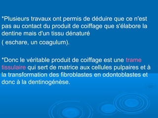 *Plusieurs travaux ont permis de déduire que ce n'est
pas au contact du produit de coiffage que s'élabore la
dentine mais d'un tissu dénaturé
( eschare, un coagulum).
*Donc le véritable produit de coiffage est une trame
tissulaire qui sert de matrice aux cellules pulpaires et à
la transformation des fibroblastes en odontoblastes et
donc à la dentinogénèse.
 