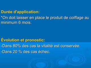 Durée d'application:
*On doit laisser en place le produit de coiffage au*On doit laisser en place le produit de coiffage au
minimum 6 mois.minimum 6 mois.
Évolution et pronostic:
-Dans 80% des cas la vitalité est conservée.-Dans 80% des cas la vitalité est conservée.
-Dans 20 % des cas échec.-Dans 20 % des cas échec.
 