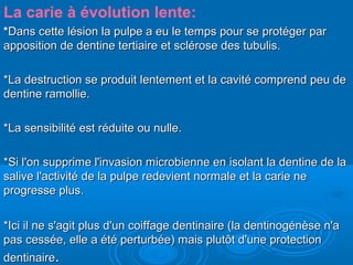 La carie à évolution lente:
**Dans cette lésion la pulpe a eu le temps pour se protéger parDans cette lésion la pulpe a eu le temps pour se protéger par
apposition de dentine tertiaire et sclérose des tubulis.apposition de dentine tertiaire et sclérose des tubulis.
*La destruction se produit lentement et la cavité comprend peu de*La destruction se produit lentement et la cavité comprend peu de
dentine ramollie.dentine ramollie.
*La sensibilité est réduite ou nulle.*La sensibilité est réduite ou nulle.
*Si l'on supprime l'invasion microbienne en isolant la dentine de la*Si l'on supprime l'invasion microbienne en isolant la dentine de la
salive l'activité de la pulpe redevient normale et la carie nesalive l'activité de la pulpe redevient normale et la carie ne
progresse plus.progresse plus.
*Ici il ne s'agit plus d'un coiffage dentinaire (la dentinogénèse n'a*Ici il ne s'agit plus d'un coiffage dentinaire (la dentinogénèse n'a
pas cessée, elle a été perturbée) mais plutôt d'une protectionpas cessée, elle a été perturbée) mais plutôt d'une protection
dentinairedentinaire..
 