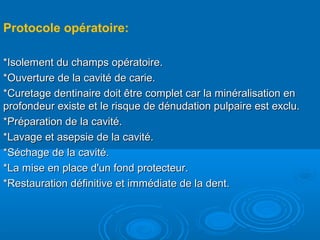 Protocole opératoire:
*Isolement du champs opératoire.*Isolement du champs opératoire.
*Ouverture de la cavité de carie.*Ouverture de la cavité de carie.
*Curetage dentinaire doit être complet car la minéralisation en*Curetage dentinaire doit être complet car la minéralisation en
profondeur existe et le risque de dénudation pulpaire est exclu.profondeur existe et le risque de dénudation pulpaire est exclu.
*Préparation de la cavité.*Préparation de la cavité.
*Lavage et asepsie de la cavité.*Lavage et asepsie de la cavité.
*Séchage de la cavité.*Séchage de la cavité.
*La mise en place d'un fond protecteur.*La mise en place d'un fond protecteur.
*Restauration définitive et immédiate de la dent.*Restauration définitive et immédiate de la dent.
 