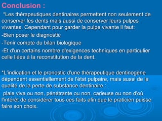 Conclusion :
*Les thérapeutiques dentinaires permettent non seulement de*Les thérapeutiques dentinaires permettent non seulement de
conserver les dents mais aussi de conserver leurs pulpesconserver les dents mais aussi de conserver leurs pulpes
vivantes. Cependant pour garder la pulpe vivante il faut:vivantes. Cependant pour garder la pulpe vivante il faut:
-Bien poser le diagnostic-Bien poser le diagnostic
-Tenir compte du bilan biologique-Tenir compte du bilan biologique
-Et d'un certains nombre d'exigences techniques en particulier-Et d'un certains nombre d'exigences techniques en particulier
celle liées à la reconstitution de la dent.celle liées à la reconstitution de la dent.
*L'indication et le pronostic d'une thérapeutique dentinogène*L'indication et le pronostic d'une thérapeutique dentinogène
dépendent essentiellement de l'état pulpaire, mais aussi de ladépendent essentiellement de l'état pulpaire, mais aussi de la
qualité de la perte de substance dentinaire :qualité de la perte de substance dentinaire :
plaie vive ou non, pénétrante ou non, carieuse ou non d'oùplaie vive ou non, pénétrante ou non, carieuse ou non d'où
l'intérêt de considérer tous ces faits afin que le praticien puissel'intérêt de considérer tous ces faits afin que le praticien puisse
faire son choix.faire son choix.
 