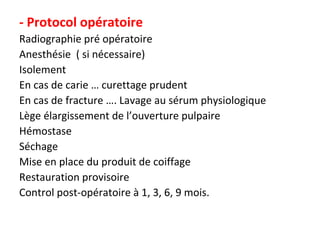 - Protocol opératoire
Radiographie pré opératoire
Anesthésie ( si nécessaire)
Isolement
En cas de carie … curettage prudent
En cas de fracture …. Lavage au sérum physiologique
Lège élargissement de l’ouverture pulpaire
Hémostase
Séchage
Mise en place du produit de coiffage
Restauration provisoire
Control post-opératoire à 1, 3, 6, 9 mois.
 