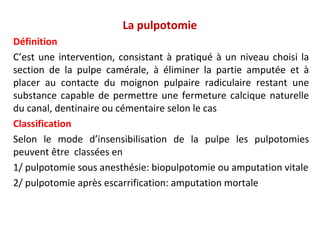 La pulpotomie
Définition
C’est une intervention, consistant à pratiqué à un niveau choisi la
section de la pulpe camérale, à éliminer la partie amputée et à
placer au contacte du moignon pulpaire radiculaire restant une
substance capable de permettre une fermeture calcique naturelle
du canal, dentinaire ou cémentaire selon le cas
Classification
Selon le mode d’insensibilisation de la pulpe les pulpotomies
peuvent être classées en
1/ pulpotomie sous anesthésie: biopulpotomie ou amputation vitale
2/ pulpotomie après escarrification: amputation mortale
 