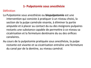 1- Pulpotomie sous anesthésie
Définition
La Pulpotomie sous anesthésie ou biopulpotomie est une
intervention qui consiste à pratiquer à un niveau choisi, la
section de la pulpe camérale vivante, à éliminer la partie
amputée et à placer au contact du ou des moignons pulpaires
restants une substance capable de permettre à ce niveau sa
cicatrisation et la fermeture dentinaire du ou des orifices
canalaires.
Au cours de la pulpotomie pratiquée sous anesthésie, la pulpe
restante est vivante et sa cicatrisation entraîne une fermeture
du canal par de la dentine, au niveau caméral.
 