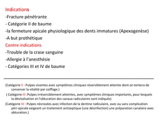Indications
-Fracture pénétrante
- Catégorie II de baume
-la fermeture apicale physiologique des dents immatures (Apexogenèse)
-A but prothétique
Contre indications
-Trouble de la crase sanguine
-Allergie à l’anesthésie
- Catégories III et IV de baume
(Catégorie II : Pulpes vivantes avec symptômes cliniques réversiblement atteinte dont on tentera de
conserver la vitalité par coiffage.)
( Catégorie III :Pulpes irréversiblement atteintes, avec symptômes cliniques importants, pour lesquels
la dévitalisation et l’obturation des canaux radiculaires sont indiqués)
(Catégorie IV : Pulpes nécrosées avec infection de la dentine radiculaire, avec ou sans complication
péri-apicale exigeant un traitement antiseptique (une désinfection) une préparation canalaire avec
obturation.)
 