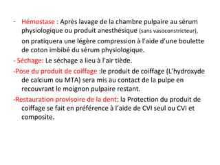 - Hémostase : Après lavage de la chambre pulpaire au sérum
physiologique ou produit anesthésique (sans vasoconstricteur),
on pratiquera une légère compression à l’aide d’une boulette
de coton imbibé du sérum physiologique.
- Séchage: Le séchage a lieu à l'air tiède.
-Pose du produit de coiffage :le produit de coiffage (L’hydroxyde
de calcium ou MTA) sera mis au contact de la pulpe en
recouvrant le moignon pulpaire restant.
-Restauration provisoire de la dent: la Protection du produit de
coiffage se fait en préférence à l’aide de CVI seul ou CVI et
composite.
 