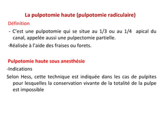 La pulpotomie haute (pulpotomie radiculaire)
Définition
- C’est une pulpotomie qui se situe au 1/3 ou au 1/4 apical du
canal, appelée aussi une pulpectomie partielle.
-Réalisée à l’aide des fraises ou forets.
Pulpotomie haute sous anesthésie
-Indications
Selon Hess, cette technique est indiquée dans les cas de pulpites
pour lesquelles la conservation vivante de la totalité de la pulpe
est impossible
 