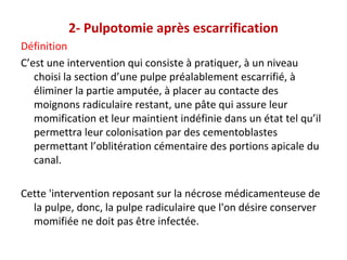 2- Pulpotomie après escarrification
Définition
C’est une intervention qui consiste à pratiquer, à un niveau
choisi la section d’une pulpe préalablement escarrifié, à
éliminer la partie amputée, à placer au contacte des
moignons radiculaire restant, une pâte qui assure leur
momification et leur maintient indéfinie dans un état tel qu’il
permettra leur colonisation par des cementoblastes
permettant l’oblitération cémentaire des portions apicale du
canal.
Cette 'intervention reposant sur la nécrose médicamenteuse de
la pulpe, donc, la pulpe radiculaire que l'on désire conserver
momifiée ne doit pas être infectée.
 
