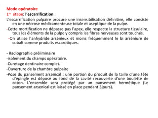 Mode opératoire
1ère
étape: l’escarrification :
L’escarrification pulpaire procure une insensibilisation définitive, elle consiste
en une nécrose médicamenteuse totale et aseptique de la pulpe.
-Cette mortification ne dépasse pas l’apex, elle respecte la structure tissulaire,
tous les éléments de la pulpe y compris les fibres nerveuses sont touchés.
-On utilise l’anhydride arsénieux et moins fréquemment le bi arséniure de
cobalt comme produits escarotiques.
- Radiographie préliminaire
-isolement du champs opératoire.
-Curetage dentinaire complet.
-Ouverture de la chambre pulpaire
-Pose du pansement arsenical : une portion du produit de la taille d’une tète
d’épingle est déposé au fond de la cavité recouverte d’une boulette de
coton. L’ensemble sera protégé par un pansement hermétique (Le
pansement arsenical est laissé en place pendant 3jours).
 