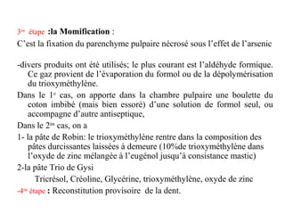3ème
étape :la Momification :
C’est la fixation du parenchyme pulpaire nécrosé sous l’effet de l’arsenic
-divers produits ont été utilisés; le plus courant est l’aldéhyde formique.
Ce gaz provient de l’évaporation du formol ou de la dépolymérisation
du trioxyméthylène.
Dans le 1er
cas, on apporte dans la chambre pulpaire une boulette du
coton imbibé (mais bien essoré) d’une solution de formol seul, ou
accompagne d’autre antiseptique,
Dans le 2ème
cas, on a
1- la pâte de Robin: le trioxyméthylène rentre dans la composition des
pâtes durcissantes laissées à demeure (10%de trioxyméthylène dans
l’oxyde de zinc mélangée à l’eugénol jusqu’à consistance mastic)
2-la pâte Trio de Gysi
Tricrésol, Créoline, Glycérine, trioxyméthylène, oxyde de zinc
-4ème
étape : Reconstitution provisoire de la dent.
 