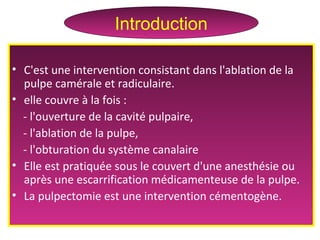 • C'est une intervention consistant dans l'ablation de la
pulpe camérale et radiculaire.
• elle couvre à la fois :
- l'ouverture de la cavité pulpaire,
- l'ablation de la pulpe,
- l'obturation du système canalaire
• Elle est pratiquée sous le couvert d'une anesthésie ou
après une escarrification médicamenteuse de la pulpe.
• La pulpectomie est une intervention cémentogène.
Introduction
 