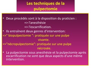 • Deux procédés sont à la disposition du praticien :
=> l'anesthésie
=> l'escarrification.
• Ils entraînent deux genres d'intervention:
=>" biopulpectomie ": pratiquée sur une pulpe
vivante.
=>"nécropulpectomie": pratiquée sur une pulpe
nécrosée.
• La pulpectomie sous anesthésie et la pulpectomie après
escarrification ne sont que deux aspects d'une même
intervention.
Les techniques de la
pulpectomie
 