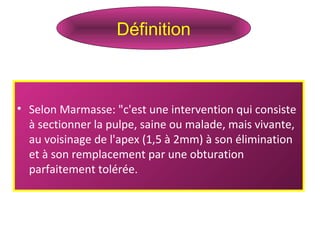 • Selon Marmasse: "c'est une intervention qui consiste
à sectionner la pulpe, saine ou malade, mais vivante,
au voisinage de l'apex (1,5 à 2mm) à son élimination
et à son remplacement par une obturation
parfaitement tolérée.
Définition
 