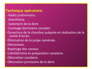 Technique opératoire
- Radio préliminaire.
- Anesthésie.
- Isolement de la dent.
- Curetage dentinaire complet.
- Ouverture de la chambre pulpaire et réalisation de la
cavité d’accès.
- Élimination de la pulpe camérale.
- Hémostase.
- Repérage des canaux.
- Cathétérisme et préparation canalaire.
- Obturation canalaire.
- Obturation provisoire de la dent.
 