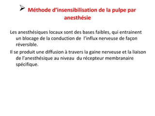  Méthode d’insensibilisation de la pulpe par
anesthésie
Les anesthésiques locaux sont des bases faibles, qui entrainent
un blocage de la conduction de l’influx nerveuse de façon
réversible.
Il se produit une diffusion à travers la gaine nerveuse et la liaison
de l’anesthésique au niveau du récepteur membranaire
spécifique.
 