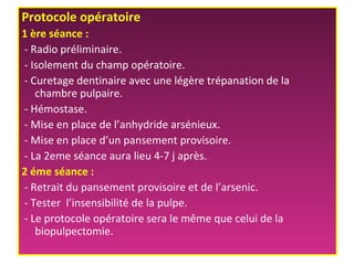 Protocole opératoire
1 ère séance :
- Radio préliminaire.
- Isolement du champ opératoire.
- Curetage dentinaire avec une légère trépanation de la
chambre pulpaire.
- Hémostase.
- Mise en place de l’anhydride arsénieux.
- Mise en place d’un pansement provisoire.
- La 2eme séance aura lieu 4-7 j après.
2 éme séance :
- Retrait du pansement provisoire et de l’arsenic.
- Tester l’insensibilité de la pulpe.
- Le protocole opératoire sera le même que celui de la
biopulpectomie.
 