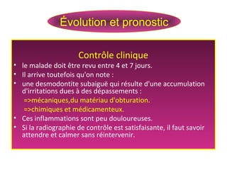 Contrôle clinique
• le malade doit être revu entre 4 et 7 jours.
• Il arrive toutefois qu'on note :
• une desmodontite subaiguë qui résulte d'une accumulation
d'irritations dues à des dépassements :
=>mécaniques,du matériau d'obturation.
=>chimiques et médicamenteux.
• Ces inflammations sont peu douloureuses.
• Si la radiographie de contrôle est satisfaisante, il faut savoir
attendre et calmer sans réintervenir.
Évolution et pronostic
 