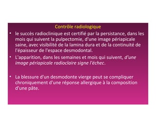 Contrôle radiologique
• le succès radioclinique est certifié par la persistance, dans les
mois qui suivent la pulpectomie, d'une image périapicale
saine, avec visibilité de la lamina dura et de la continuité de
l'épaisseur de l'espace desmodontal.
• L'apparition, dans les semaines et mois qui suivent, d'une
image périapicale radioclaire signe l'échec.
• La blessure d'un desmodonte vierge peut se compliquer
chroniquement d'une réponse allergique à la composition
d'une pâte.
 